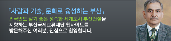 외국인도 살기 좋은 성숙한 세계도시 부산건설”을 지향하는 부산국제교류재단 웹사이트를 방문해 주신 여러분, 진심으로 환영합니다.